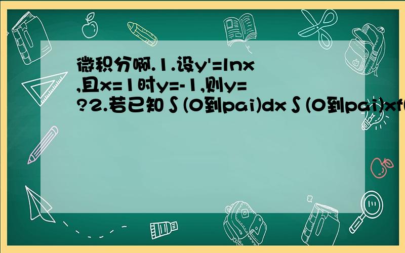 微积分啊.1.设y'=lnx,且x=1时y=-1,则y=?2.若已知∫(0到pai)dx∫(0到pai)xf(y)dy=