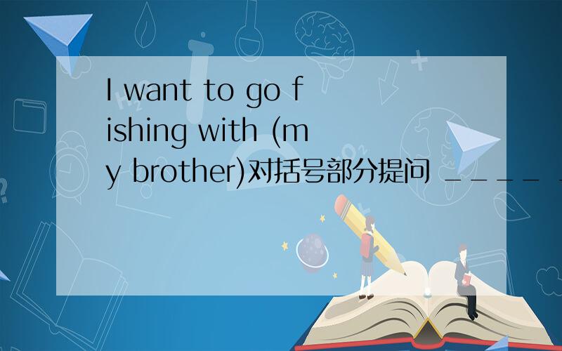 I want to go fishing with (my brother)对括号部分提问 ____ _____you