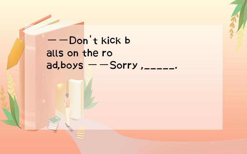 ——Don't kick balls on the road,boys ——Sorry ,_____.