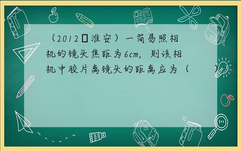 （2012•淮安）一简易照相机的镜头焦距为6cm，则该相机中胶片离镜头的距离应为（　　）