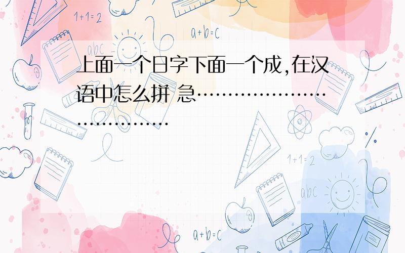 上面一个日字下面一个成,在汉语中怎么拼 急………………………………