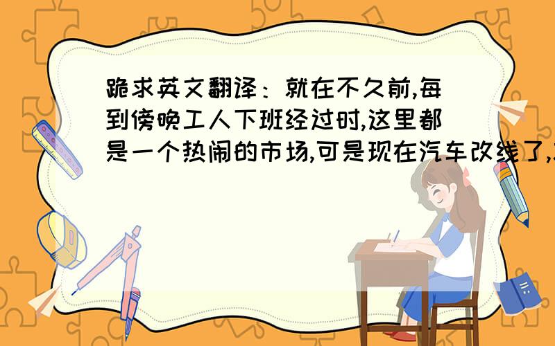 跪求英文翻译：就在不久前,每到傍晚工人下班经过时,这里都是一个热闹的市场,可是现在汽车改线了,就...