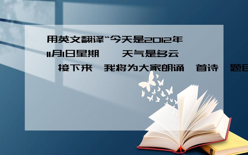 用英文翻译“今天是2012年11月1日星期一,天气是多云,接下来,我将为大家朗诵一首诗,题目是、、、”