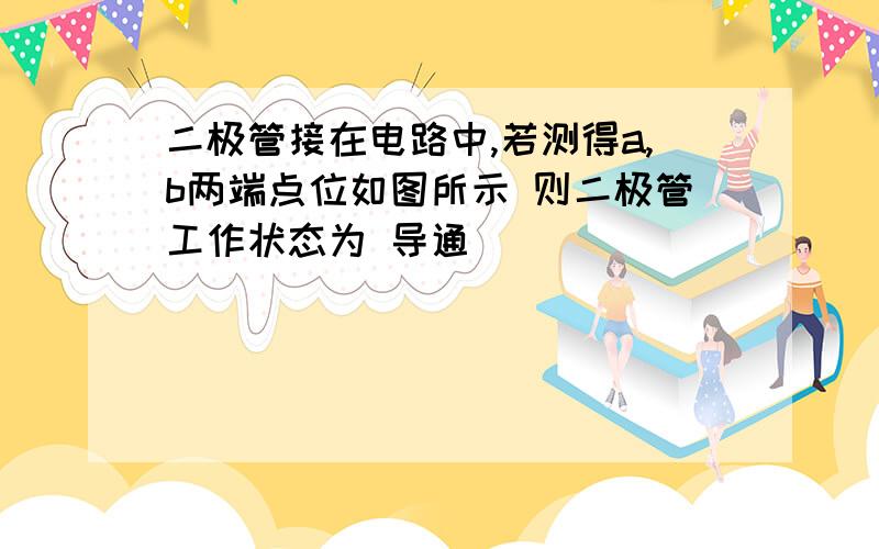 二极管接在电路中,若测得a,b两端点位如图所示 则二极管工作状态为 导通