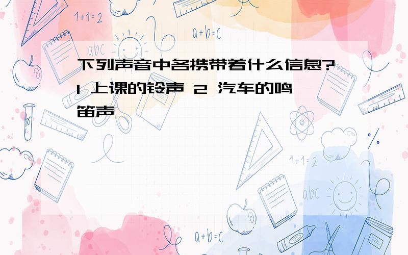 下列声音中各携带着什么信息?1 上课的铃声 2 汽车的鸣笛声