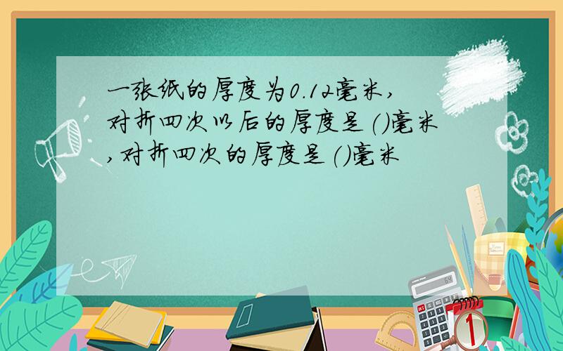 一张纸的厚度为0.12毫米,对折四次以后的厚度是()毫米,对折四次的厚度是()毫米