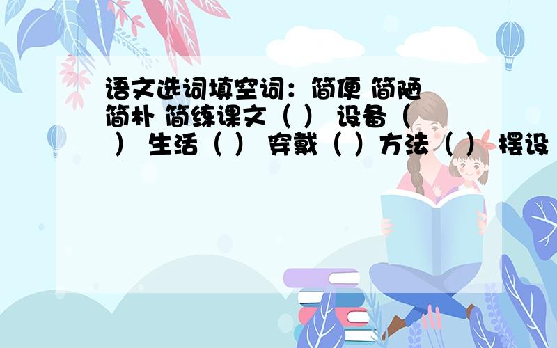 语文选词填空词：简便 简陋 简朴 简练课文（ ） 设备（ ） 生活（ ） 穿戴（ ）方法（ ） 摆设（ ） 房屋（ ）