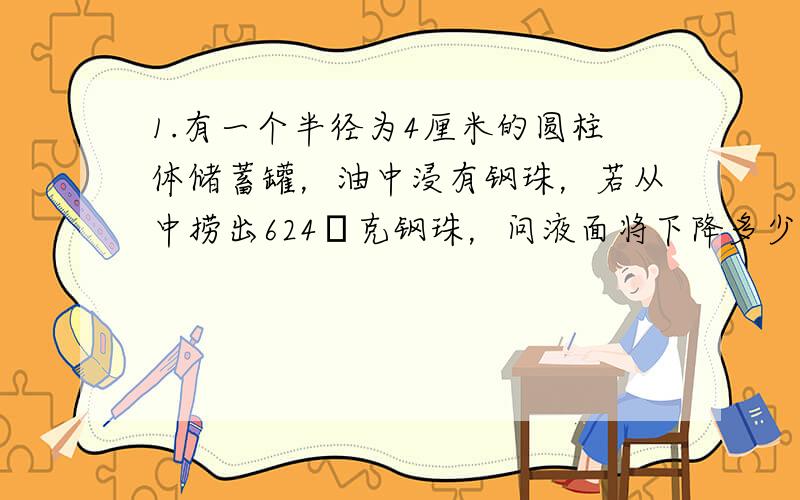 1.有一个半径为4厘米的圆柱体储蓄罐，油中浸有钢珠，若从中捞出624π克钢珠，问液面将下降多少厘米？（1立方厘米钢珠重7