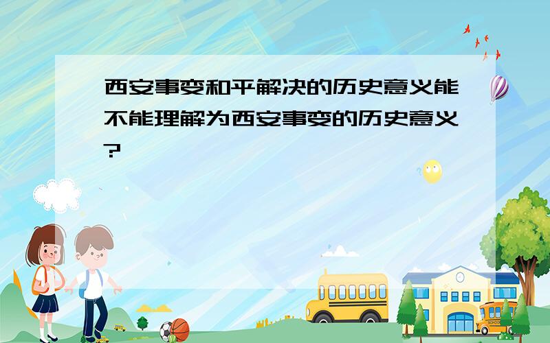 西安事变和平解决的历史意义能不能理解为西安事变的历史意义?