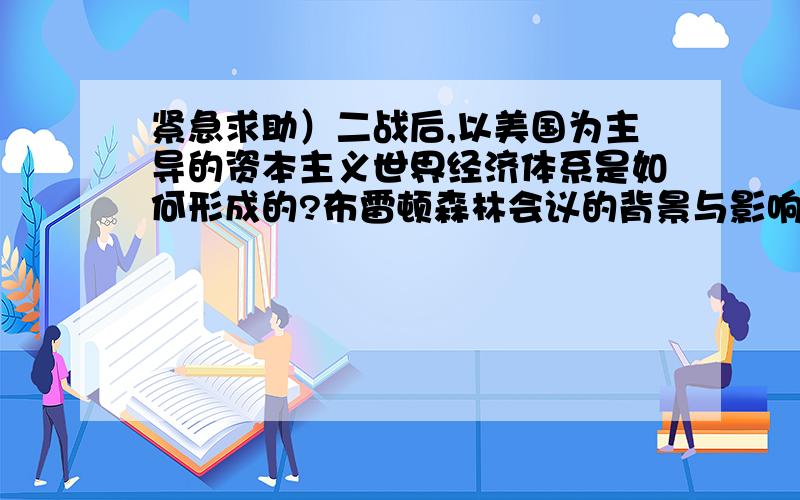 紧急求助）二战后,以美国为主导的资本主义世界经济体系是如何形成的?布雷顿森林会议的背景与影响各是...