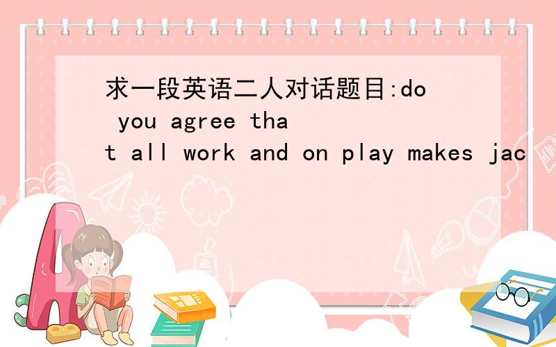 求一段英语二人对话题目:do you agree that all work and on play makes jac