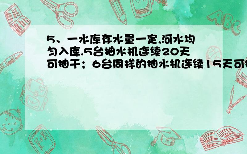 5、一水库存水量一定,河水均匀入库.5台抽水机连续20天可抽干；6台同样的抽水机连续15天可抽干.若要6天