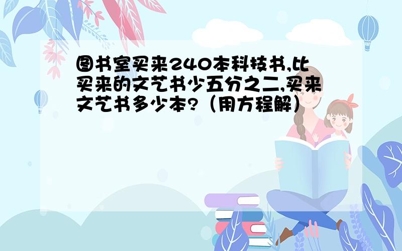 图书室买来240本科技书,比买来的文艺书少五分之二,买来文艺书多少本?（用方程解）