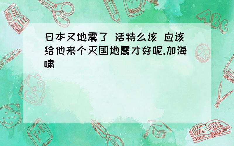 日本又地震了 活特么该 应该给他来个灭国地震才好呢.加海啸