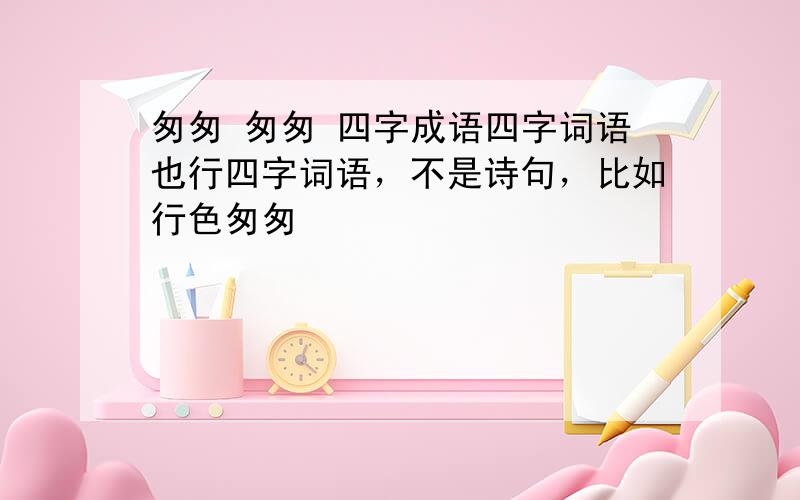 匆匆 匆匆 四字成语四字词语也行四字词语，不是诗句，比如行色匆匆