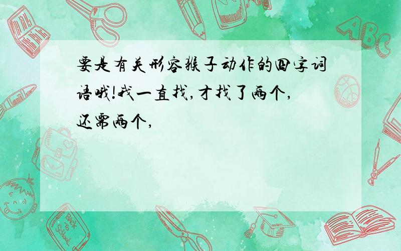 要是有关形容猴子动作的四字词语哦!我一直找,才找了两个,还需两个,