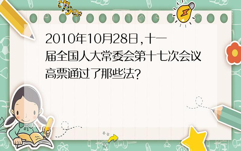 2010年10月28日,十一届全国人大常委会第十七次会议高票通过了那些法?