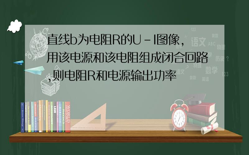 直线b为电阻R的U-I图像,用该电源和该电阻组成闭合回路,则电阻R和电源输出功率