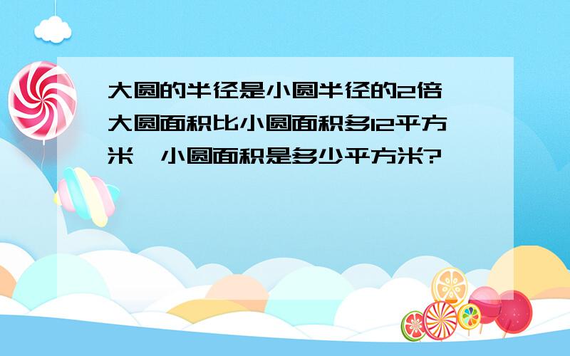 大圆的半径是小圆半径的2倍,大圆面积比小圆面积多12平方米,小圆面积是多少平方米?