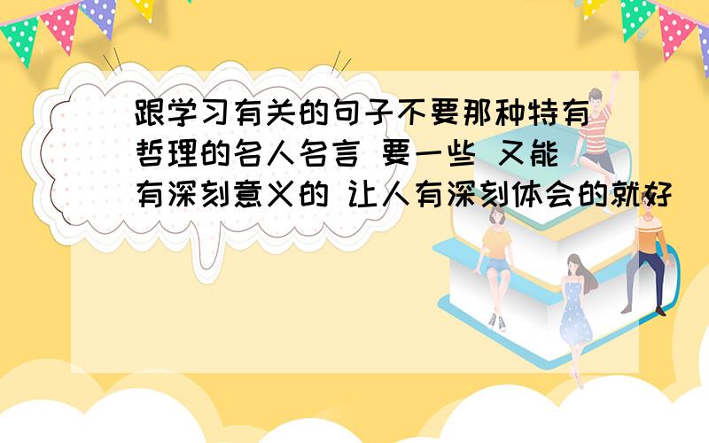 跟学习有关的句子不要那种特有哲理的名人名言 要一些 又能有深刻意义的 让人有深刻体会的就好