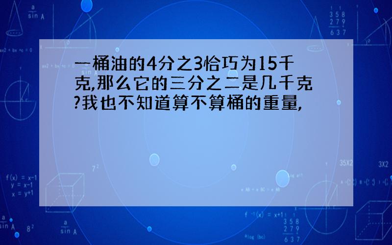 一桶油的4分之3恰巧为15千克,那么它的三分之二是几千克?我也不知道算不算桶的重量,