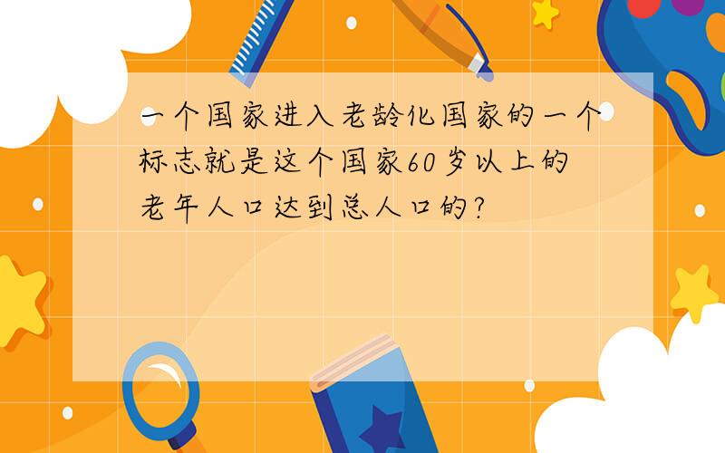 一个国家进入老龄化国家的一个标志就是这个国家60岁以上的老年人口达到总人口的?