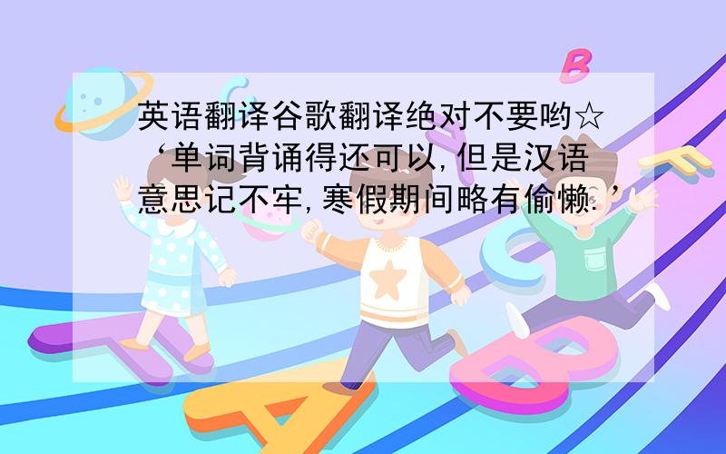 英语翻译谷歌翻译绝对不要哟☆‘单词背诵得还可以,但是汉语意思记不牢,寒假期间略有偷懒.’