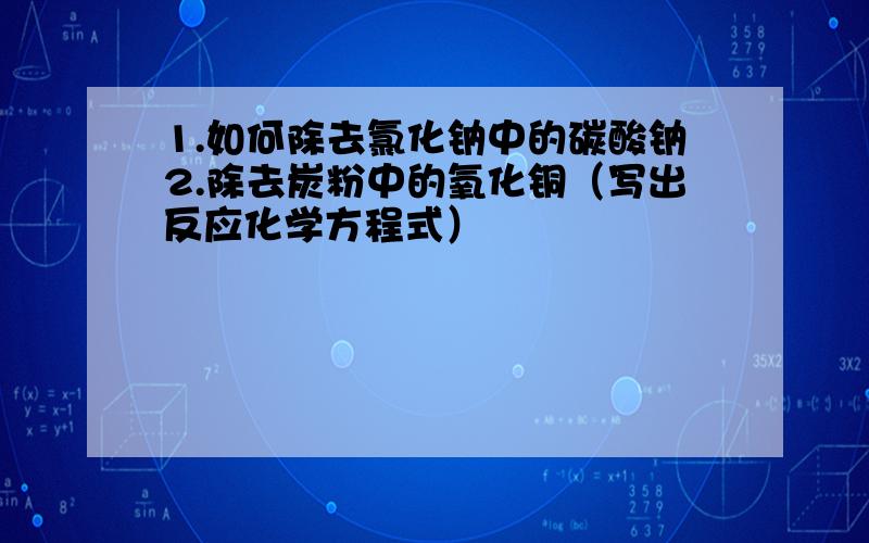 1.如何除去氯化钠中的碳酸钠2.除去炭粉中的氧化铜（写出反应化学方程式）