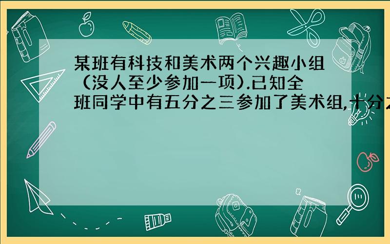 某班有科技和美术两个兴趣小组（没人至少参加一项).已知全班同学中有五分之三参加了美术组,十分之七参加了科技组,两项都参加