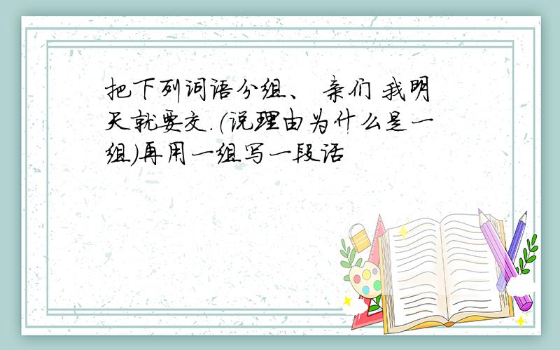 把下列词语分组、 亲们 我明天就要交.（说理由为什么是一组）再用一组写一段话