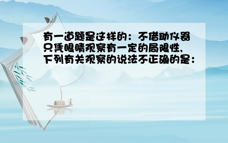 有一道题是这样的：不借助仪器只凭眼睛观察有一定的局限性,下列有关观察的说法不正确的是：