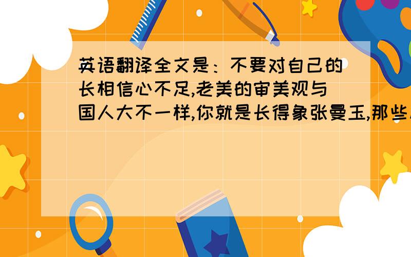 英语翻译全文是：不要对自己的长相信心不足,老美的审美观与国人大不一样,你就是长得象张曼玉,那些从小吃几十年一样的汉堡包,