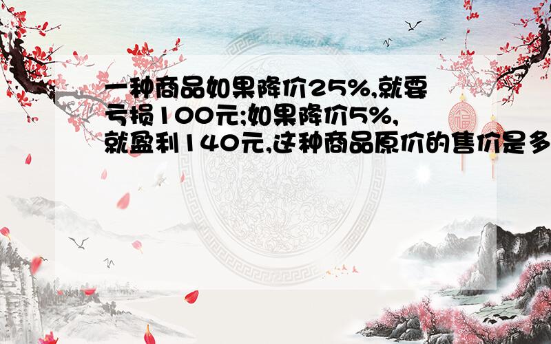 一种商品如果降价25%,就要亏损100元;如果降价5%,就盈利140元,这种商品原价的售价是多少元?