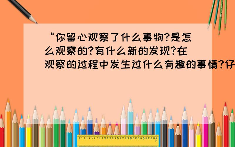 “你留心观察了什么事物?是怎么观察的?有什么新的发现?在观察的过程中发生过什么有趣的事情?仔细回忆一下,把你最想告诉别人