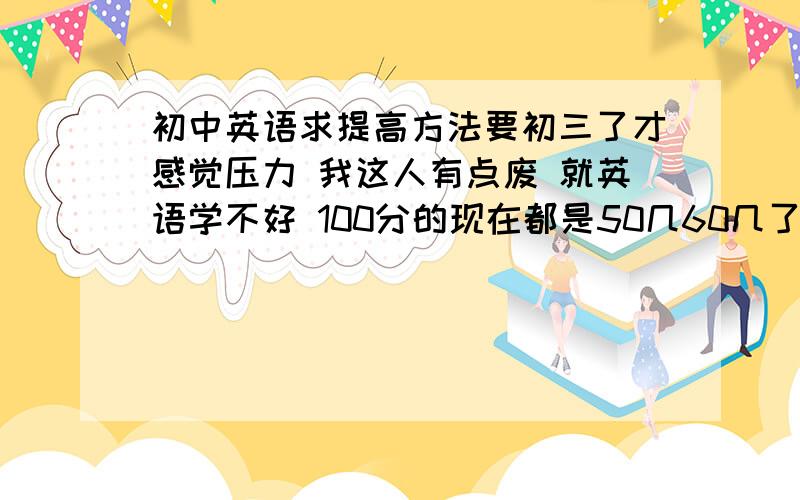 初中英语求提高方法要初三了才感觉压力 我这人有点废 就英语学不好 100分的现在都是50几60几了 网上看了很多方法感觉