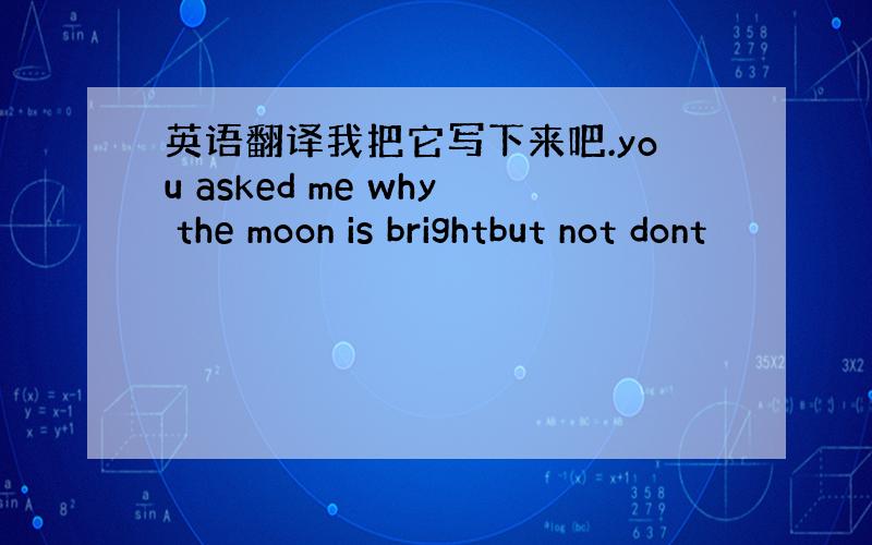 英语翻译我把它写下来吧.you asked me why the moon is brightbut not dont