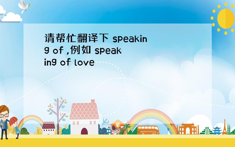 请帮忙翻译下 speaking of ,例如 speaking of love