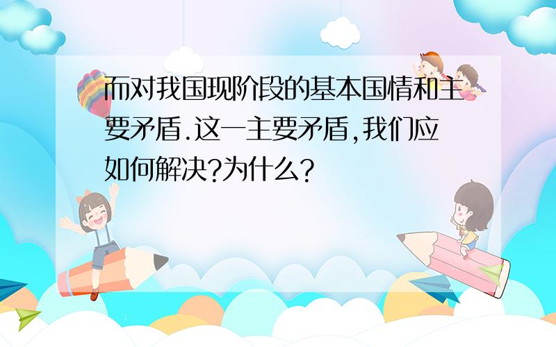 而对我国现阶段的基本国情和主要矛盾.这一主要矛盾,我们应如何解决?为什么?