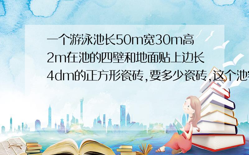 一个游泳池长50m宽30m高2m在池的四壁和地面贴上边长4dm的正方形瓷砖,要多少瓷砖,这个池容纳多少立方水