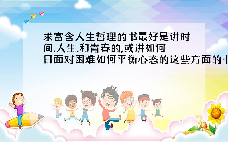 求富含人生哲理的书最好是讲时间.人生.和青春的,或讲如何日面对困难如何平衡心态的这些方面的书.满足其中几点就好了,还有最