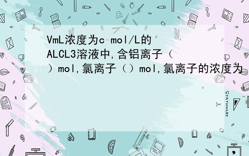 VmL浓度为c mol/L的ALCL3溶液中,含铝离子（）mol,氯离子（）mol,氯离子的浓度为（）mol/L