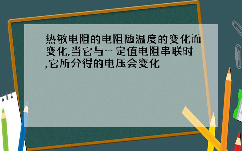 热敏电阻的电阻随温度的变化而变化,当它与一定值电阻串联时,它所分得的电压会变化