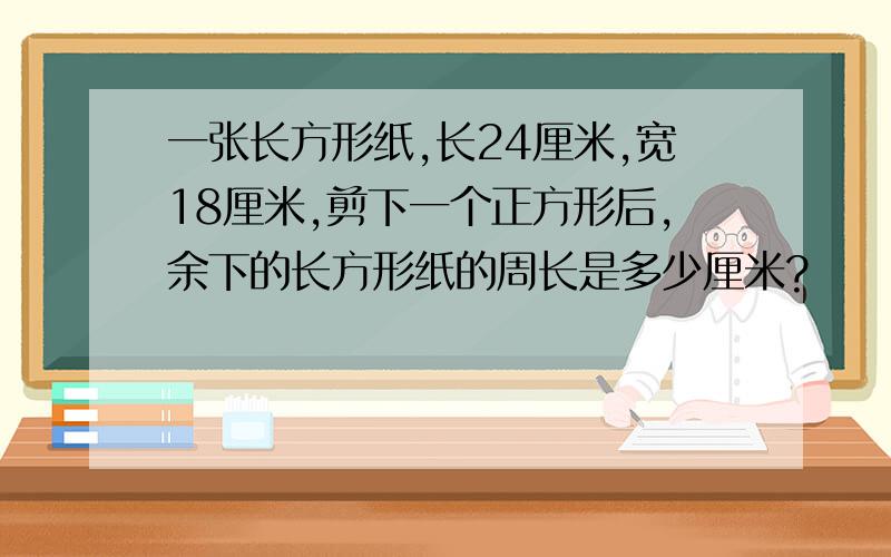 一张长方形纸,长24厘米,宽18厘米,剪下一个正方形后,余下的长方形纸的周长是多少厘米?