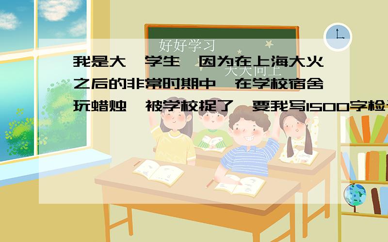 我是大一学生,因为在上海大火之后的非常时期中,在学校宿舍玩蜡烛,被学校捉了,要我写1500字检讨书