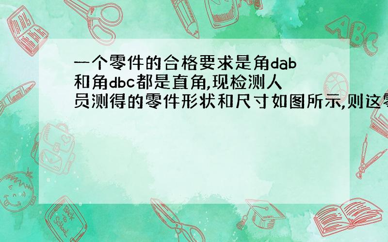 一个零件的合格要求是角dab和角dbc都是直角,现检测人员测得的零件形状和尺寸如图所示,则这零件符合要求