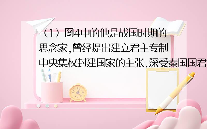 （1）图4中的他是战国时期的思念家,曾经提出建立君主专制中央集权封建国家的主张,深受秦国国君的赏识.请问他是谁?