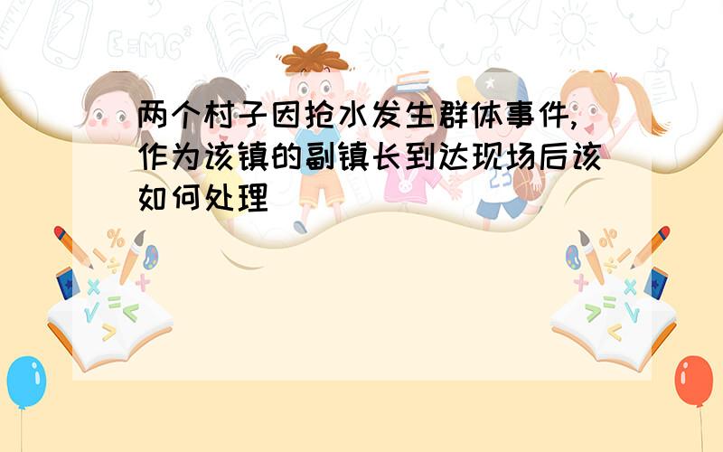 两个村子因抢水发生群体事件,作为该镇的副镇长到达现场后该如何处理