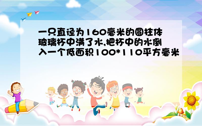 一只直径为160毫米的圆柱体玻璃杯中满了水,把杯中的水倒入一个低面积100*110平方毫米