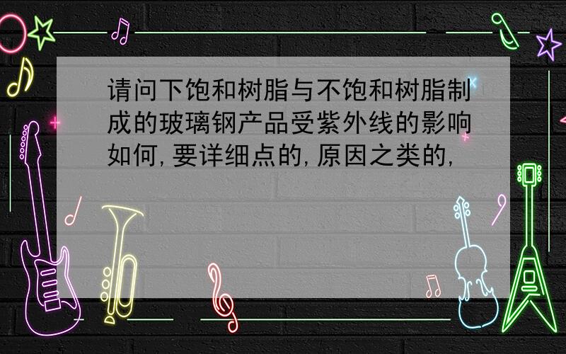 请问下饱和树脂与不饱和树脂制成的玻璃钢产品受紫外线的影响如何,要详细点的,原因之类的,