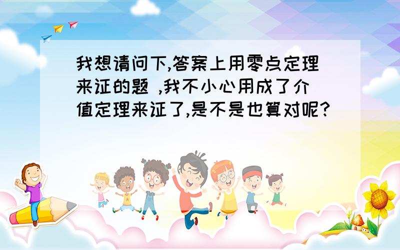 我想请问下,答案上用零点定理来证的题 ,我不小心用成了介值定理来证了,是不是也算对呢?